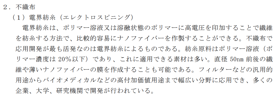 不織布(1)電界紡糸(エレクトロスピニング)。電界紡糸は、ポリマー溶液又は溶融状態のポリマーに高電圧を印加することで戦意を紡糸する方法で、比較的容易にナノファイバーを作成することができる。不織布で応用開発が最も活発なのは電界紡糸によるものである。紡糸原料はポリマー溶液(ポリマー濃度は20%以下)であり、これに適用できる素材は多い。直径50nm前後の繊維や薄いナノファイバーの幕を作成することも可能である。フィルターなどの汎用的用途からバイオメディカルなどの高付加価値用途まで幅広い分野に応用でき、多くの企業、大学、研究機関で開発が行われている。
