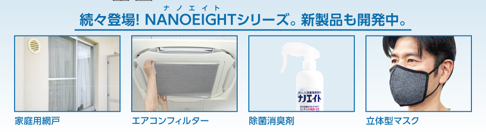 続々登場!ナノエイトシリーズ。新製品も開発中。家庭用網戸、エアコンフィルター、除菌消臭剤、立体型マスク。
